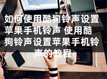 如何使用酷狗鈴聲設置蘋果手機鈴聲 使用酷狗鈴聲設置蘋果手機鈴聲的教程