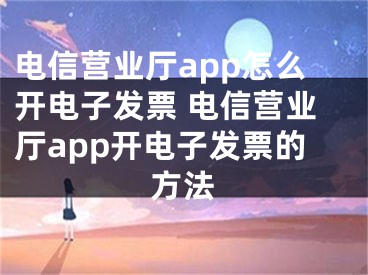 電信營(yíng)業(yè)廳app怎么開電子發(fā)票 電信營(yíng)業(yè)廳app開電子發(fā)票的方法