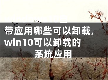 windows10自帶應(yīng)用哪些可以卸載,win10可以卸載的系統(tǒng)應(yīng)用