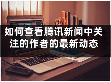 如何查看騰訊新聞中關(guān)注的作者的最新動態(tài)