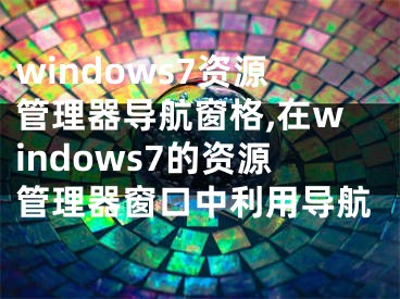 windows7資源管理器導(dǎo)航窗格,在windows7的資源管理器窗口中利用導(dǎo)航