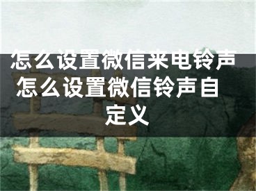 怎么設(shè)置微信來電鈴聲 怎么設(shè)置微信鈴聲自定義