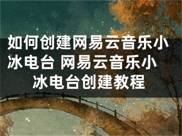 如何創(chuàng)建網(wǎng)易云音樂小冰電臺 網(wǎng)易云音樂小冰電臺創(chuàng)建教程