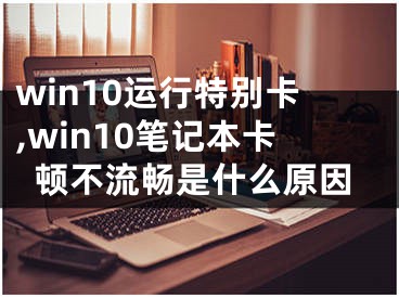 win10運行特別卡,win10筆記本卡頓不流暢是什么原因