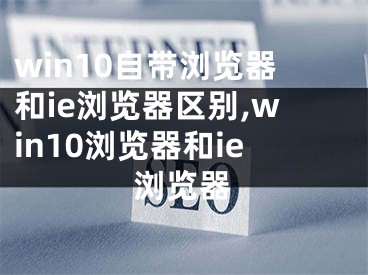 win10自帶瀏覽器和ie瀏覽器區(qū)別,win10瀏覽器和ie瀏覽器