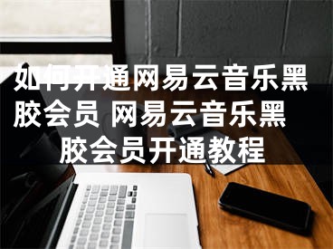 如何開通網(wǎng)易云音樂黑膠會(huì)員 網(wǎng)易云音樂黑膠會(huì)員開通教程