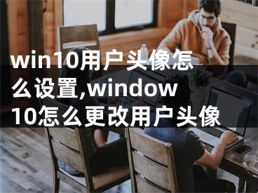 win10用戶頭像怎么設(shè)置,window10怎么更改用戶頭像