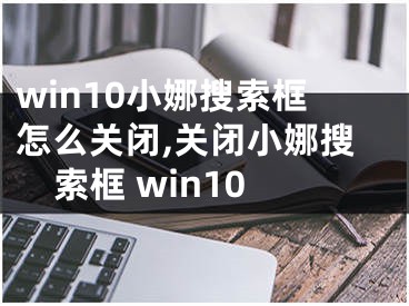 win10小娜搜索框怎么關(guān)閉,關(guān)閉小娜搜索框 win10