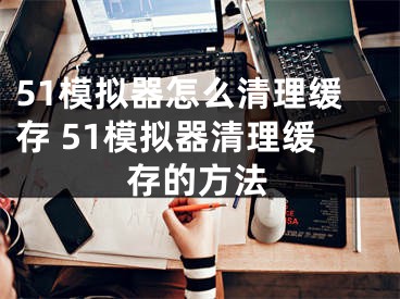 51模擬器怎么清理緩存 51模擬器清理緩存的方法