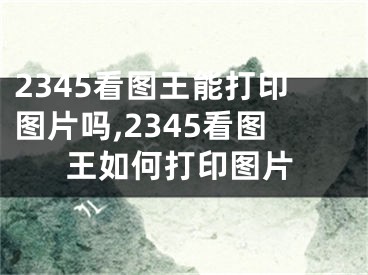 2345看圖王能打印圖片嗎,2345看圖王如何打印圖片