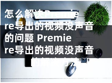 怎么解決Premiere導(dǎo)出的視頻沒聲音的問題 Premiere導(dǎo)出的視頻沒聲音的解決方法