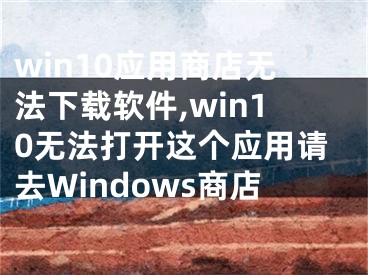 win10應(yīng)用商店無(wú)法下載軟件,win10無(wú)法打開(kāi)這個(gè)應(yīng)用請(qǐng)去Windows商店