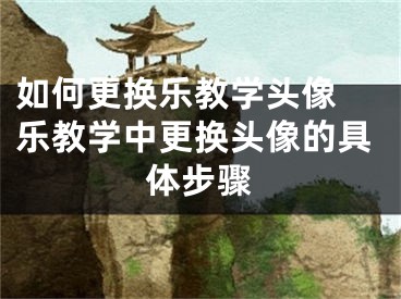 如何更換樂教學(xué)頭像 樂教學(xué)中更換頭像的具體步驟