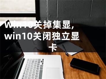 Win10關掉集顯,win10關閉獨立顯卡