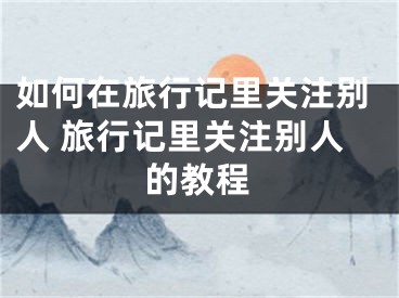 如何在旅行記里關(guān)注別人 旅行記里關(guān)注別人的教程