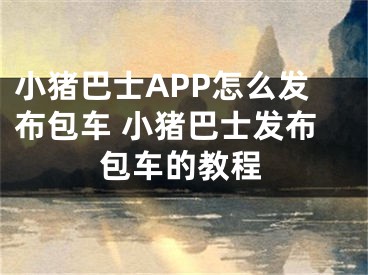 小豬巴士APP怎么發(fā)布包車 小豬巴士發(fā)布包車的教程