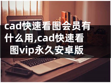 cad快速看圖會(huì)員有什么用,cad快速看圖vip永久安卓版