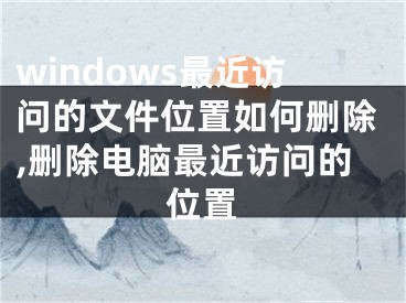 windows最近訪問(wèn)的文件位置如何刪除,刪除電腦最近訪問(wèn)的位置