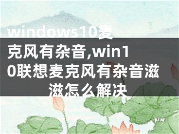 windows10麥克風(fēng)有雜音,win10聯(lián)想麥克風(fēng)有雜音滋滋怎么解決