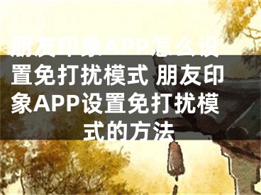 朋友印象APP怎么設(shè)置免打擾模式 朋友印象APP設(shè)置免打擾模式的方法