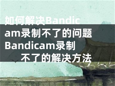 如何解決Bandicam錄制不了的問(wèn)題 Bandicam錄制不了的解決方法