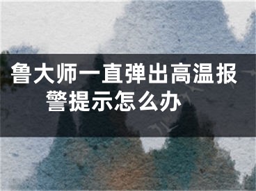 魯大師一直彈出高溫報警提示怎么辦 