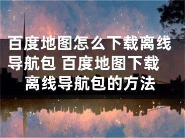 百度地圖怎么下載離線導(dǎo)航包 百度地圖下載離線導(dǎo)航包的方法