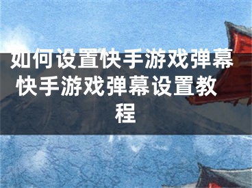 如何設(shè)置快手游戲彈幕 快手游戲彈幕設(shè)置教程