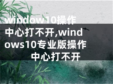 window10操作中心打不開,windows10專業(yè)版操作中心打不開