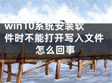 win10系統(tǒng)安裝軟件時不能打開寫入文件怎么回事