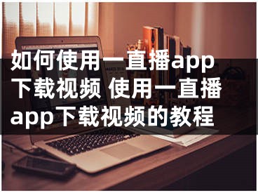 如何使用一直播app下載視頻 使用一直播app下載視頻的教程