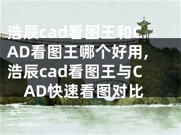 浩辰cad看圖王和CAD看圖王哪個好用,浩辰cad看圖王與CAD快速看圖對比