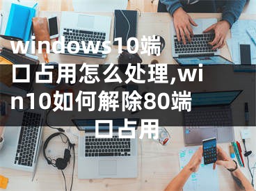 windows10端口占用怎么處理,win10如何解除80端口占用