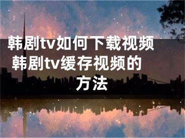 韓劇tv如何下載視頻 韓劇tv緩存視頻的方法