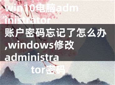 win10電腦administrator賬戶密碼忘記了怎么辦,windows修改administrator密碼