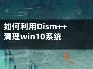 如何利用Dism++清理win10系統(tǒng) 