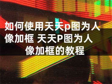 如何使用天天p圖為人像加框 天天P圖為人像加框的教程