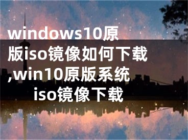 windows10原版iso鏡像如何下載,win10原版系統(tǒng)iso鏡像下載