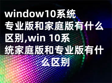 window10系統(tǒng)專業(yè)版和家庭版有什么區(qū)別,win 10系統(tǒng)家庭版和專業(yè)版有什么區(qū)別