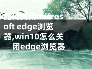 如何關(guān)閉microsoft edge瀏覽器,win10怎么關(guān)閉edge瀏覽器