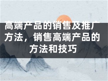 高端產(chǎn)品的銷售及推廣方法，銷售高端產(chǎn)品的方法和技巧