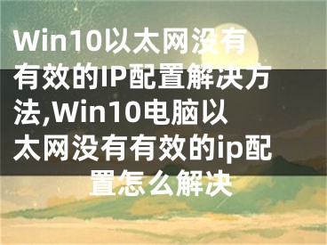 Win10以太網(wǎng)沒有有效的IP配置解決方法,Win10電腦以太網(wǎng)沒有有效的ip配置怎么解決