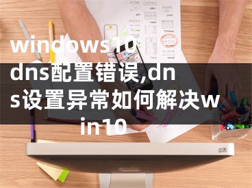 windows10 dns配置錯誤,dns設置異常如何解決win10