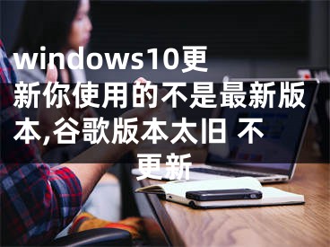 windows10更新你使用的不是最新版本,谷歌版本太舊 不更新