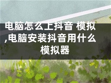 電腦怎么上抖音 模擬,電腦安裝抖音用什么模擬器