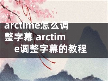 arctime怎么調(diào)整字幕 arctime調(diào)整字幕的教程