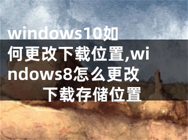 windows10如何更改下載位置,windows8怎么更改下載存儲(chǔ)位置