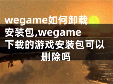 wegame如何卸載安裝包,wegame下載的游戲安裝包可以刪除嗎