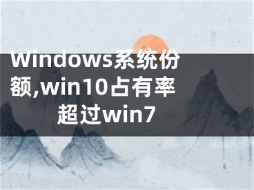 Windows系統(tǒng)份額,win10占有率超過win7