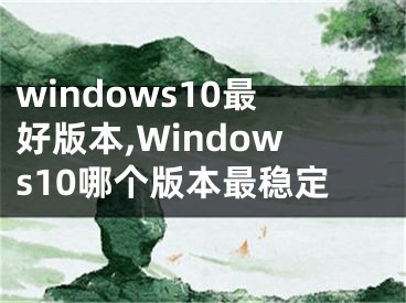 windows10最好版本,Windows10哪個(gè)版本最穩(wěn)定